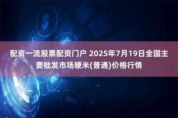 配资一流股票配资门户 2025年7月19日全国主要批发市场粳米(普通)价格行情