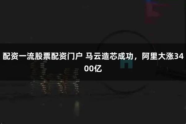 配资一流股票配资门户 马云造芯成功，阿里大涨3400亿