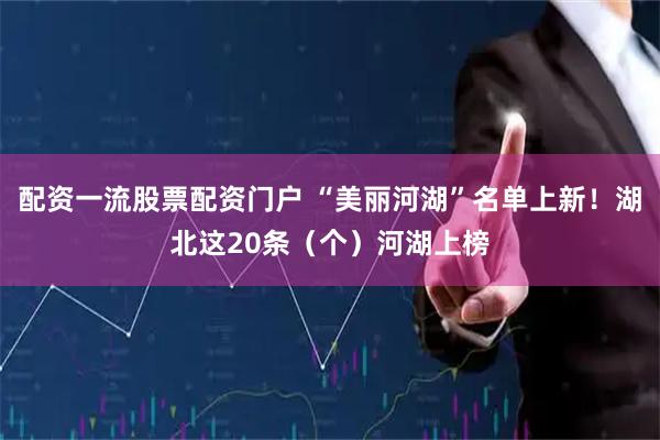 配资一流股票配资门户 “美丽河湖”名单上新！湖北这20条（个）河湖上榜