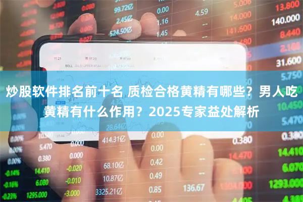 炒股软件排名前十名 质检合格黄精有哪些？男人吃黄精有什么作用？2025专家益处解析