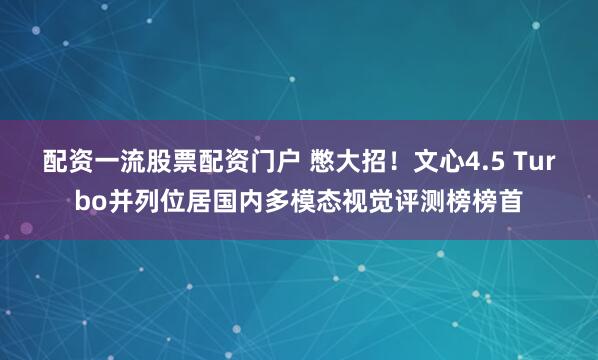 配资一流股票配资门户 憋大招！文心4.5 Turbo并列位居国内多模态视觉评测榜榜首