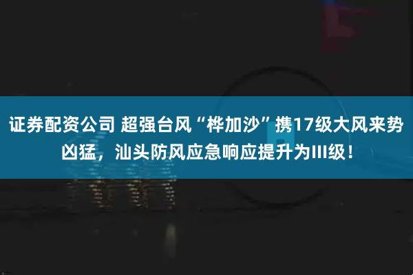 证券配资公司 超强台风“桦加沙”携17级大风来势凶猛，汕头防风应急响应提升为III级！