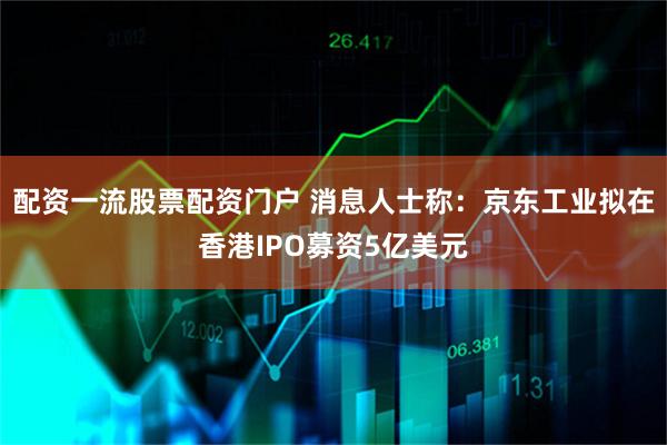 配资一流股票配资门户 消息人士称：京东工业拟在香港IPO募资5亿美元