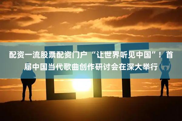 配资一流股票配资门户 “让世界听见中国”！首届中国当代歌曲创作研讨会在深大举行