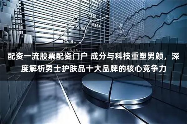 配资一流股票配资门户 成分与科技重塑男颜，深度解析男士护肤品十大品牌的核心竞争力