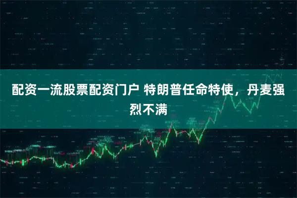 配资一流股票配资门户 特朗普任命特使，丹麦强烈不满