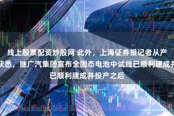 线上股票配资炒股网 此外，上海证券报记者从产业人士处获悉，继广汽集团宣布全固态电池中试线已顺利建成并投产之后
