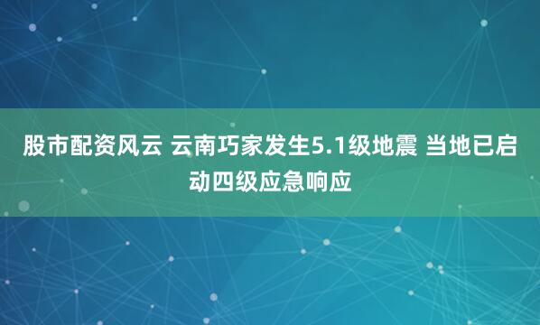 股市配资风云 云南巧家发生5.1级地震 当地已启动四级应急响应