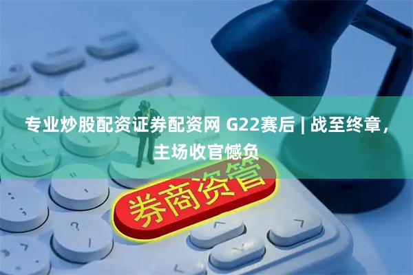 专业炒股配资证券配资网 G22赛后 | 战至终章，主场收官憾负