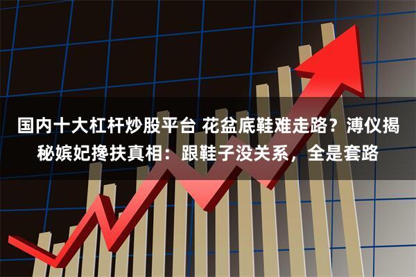 国内十大杠杆炒股平台 花盆底鞋难走路？溥仪揭秘嫔妃搀扶真相：跟鞋子没关系，全是套路