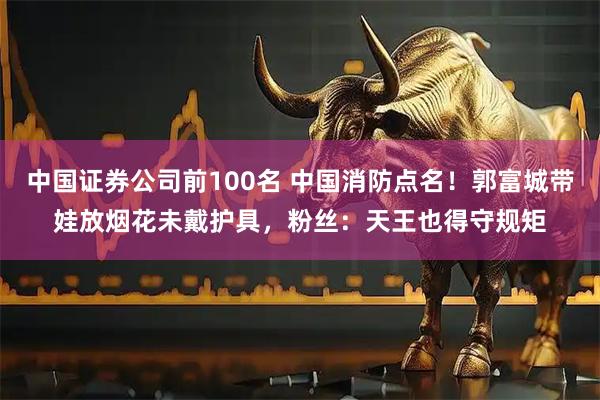 中国证券公司前100名 中国消防点名！郭富城带娃放烟花未戴护具，粉丝：天王也得守规矩