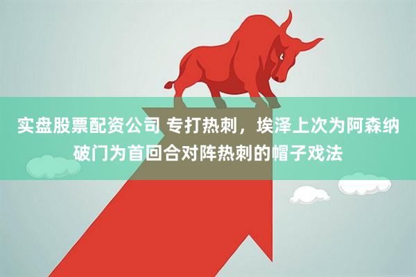 实盘股票配资公司 专打热刺，埃泽上次为阿森纳破门为首回合对阵热刺的帽子戏法