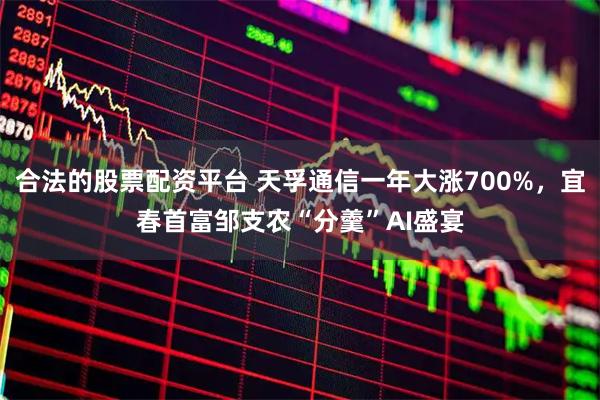 合法的股票配资平台 天孚通信一年大涨700%，宜春首富邹支农“分羹”AI盛宴