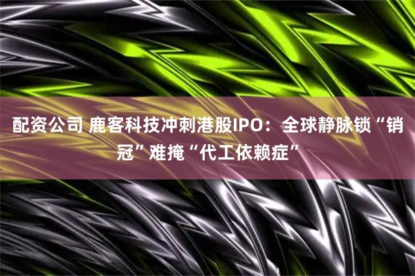 配资公司 鹿客科技冲刺港股IPO:全球静脉锁“销冠”难掩“代工依赖症”