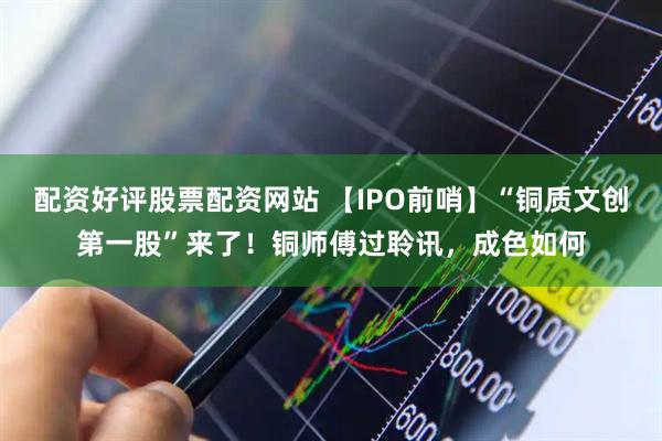 配资好评股票配资网站 【IPO前哨】“铜质文创第一股”来了！铜师傅过聆讯，成色如何