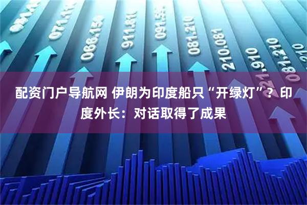 配资门户导航网 伊朗为印度船只“开绿灯”？印度外长：对话取得了成果