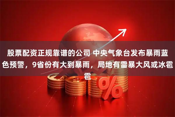 股票配资正规靠谱的公司 中央气象台发布暴雨蓝色预警，9省份有大到暴雨，局地有雷暴大风或冰雹