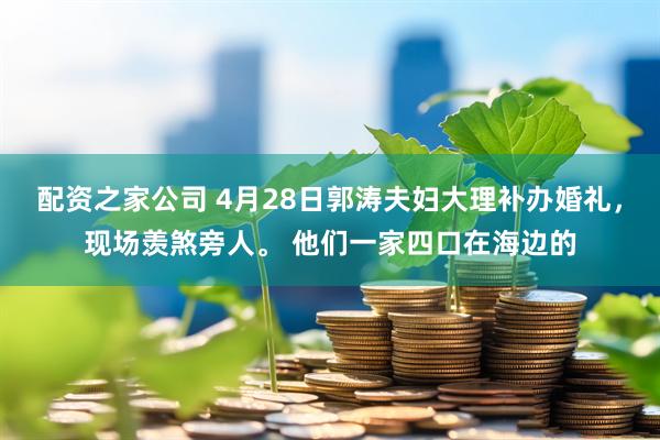 配资之家公司 4月28日郭涛夫妇大理补办婚礼，现场羡煞旁人。 他们一家四口在海边的