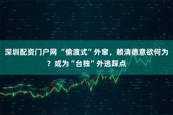 深圳配资门户网 “偷渡式”外窜，赖清德意欲何为？或为“台独”外逃踩点