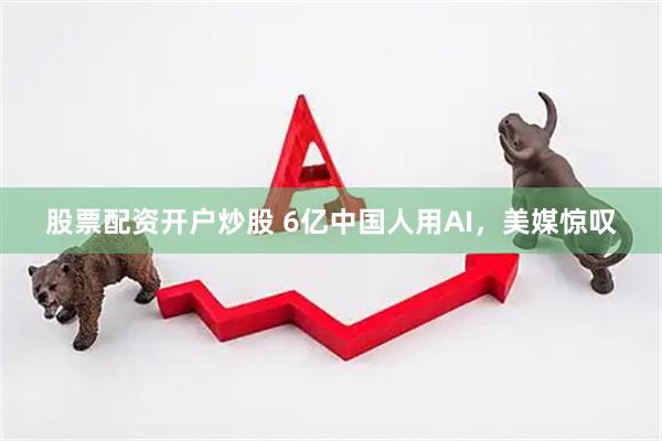 股票配资开户炒股 6亿中国人用AI，美媒惊叹