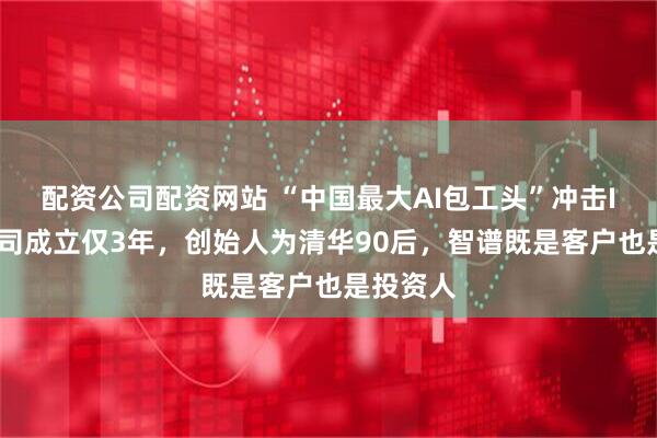 配资公司配资网站 “中国最大AI包工头”冲击IPO！公司成立仅3年，创始人为清华90后，智谱既是客户也是投资人