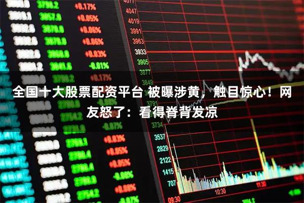 全国十大股票配资平台 被曝涉黄，触目惊心！网友怒了：看得脊背发凉