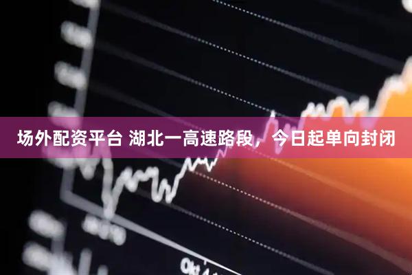 场外配资平台 湖北一高速路段，今日起单向封闭
