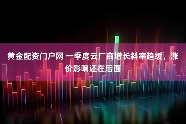 黄金配资门户网 一季度云厂商增长斜率趋缓，涨价影响还在后面