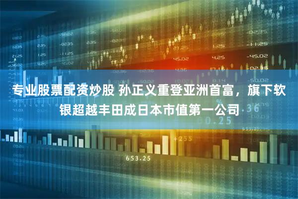 专业股票配资炒股 孙正义重登亚洲首富，旗下软银超越丰田成日本市值第一公司