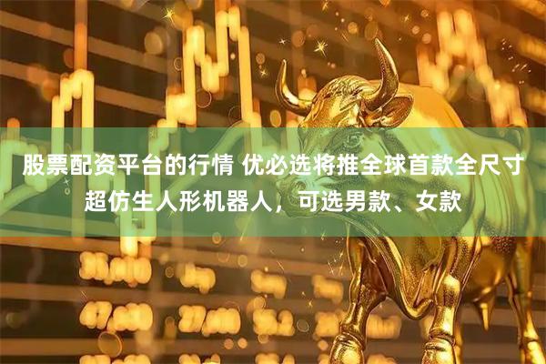 股票配资平台的行情 优必选将推全球首款全尺寸超仿生人形机器人，可选男款、女款