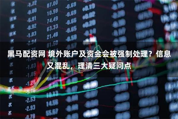 黑马配资网 境外账户及资金会被强制处理？信息又混乱，理清三大疑问点