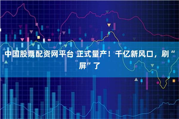 中国股票配资网平台 正式量产！千亿新风口，刷“屏”了
