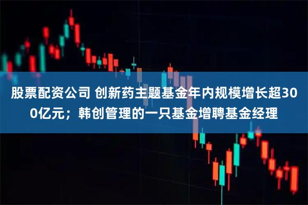 股票配资公司 创新药主题基金年内规模增长超300亿元；韩创管理的一只基金增聘基金经理