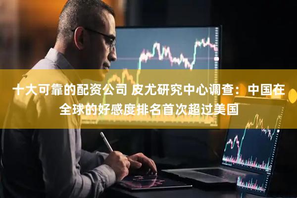 十大可靠的配资公司 皮尤研究中心调查：中国在全球的好感度排名首次超过美国