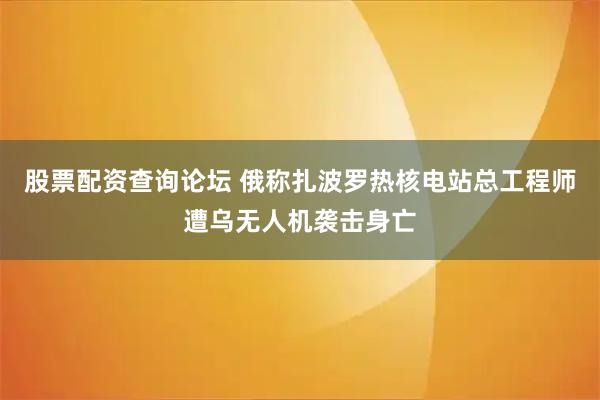 股票配资查询论坛 俄称扎波罗热核电站总工程师遭乌无人机袭击身亡