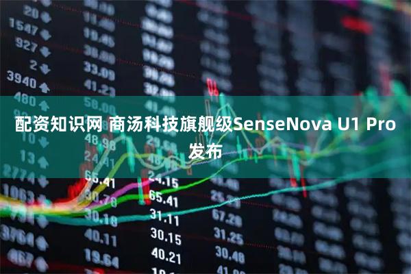 配资知识网 商汤科技旗舰级SenseNova U1 Pro发布