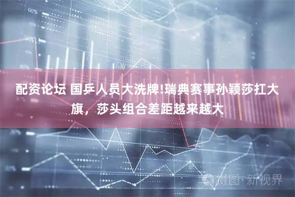 配资论坛 国乒人员大洗牌!瑞典赛事孙颖莎扛大旗，莎头组合差距越来越大