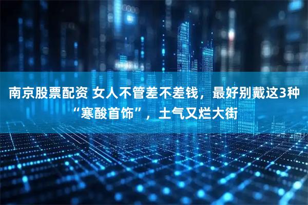 南京股票配资 女人不管差不差钱，最好别戴这3种“寒酸首饰”，土气又烂大街