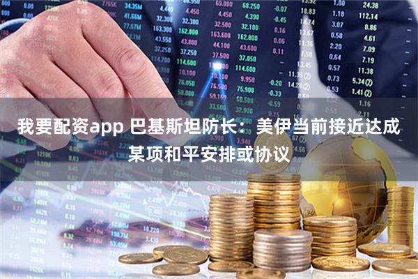 我要配资app 巴基斯坦防长：美伊当前接近达成某项和平安排或协议