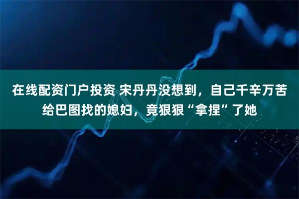 在线配资门户投资 宋丹丹没想到，自己千辛万苦给巴图找的媳妇，竟狠狠“拿捏”了她