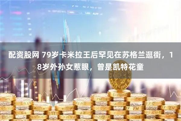 配资股网 79岁卡米拉王后罕见在苏格兰逛街，18岁外孙女惹眼，曾是凯特花童