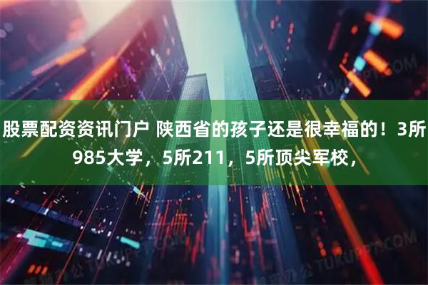股票配资资讯门户 陕西省的孩子还是很幸福的！3所985大学，5所211，5所顶尖军校，